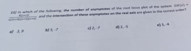 11) In which of the following the number of asymptotes of the root locus plot of the system GH(s)-
K(143)
and the intersection of these asymptotes on the real axis are given in the correct order?
s(28+8)(x+5)(x+6)
a) 3,9
b) 3,-7
c)2,-7
d) 2,-5