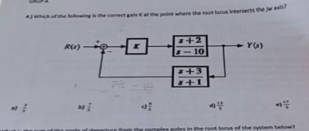R
4) Which of the following i
R(1)
2
correct gain K at the point where the root locus intersects the jw axis?
H
$+2
-10
+3
$+1
Y(s)
poles in the root locus of the system below?
