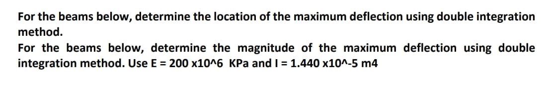 For the beams below, determine the location of the maximum deflection using double integration
method.
For the beams below, determine the magnitude of the maximum deflection using double
integration method. Use E = 200 x10^6 KPa and I = 1.440 x10^-5 m4
