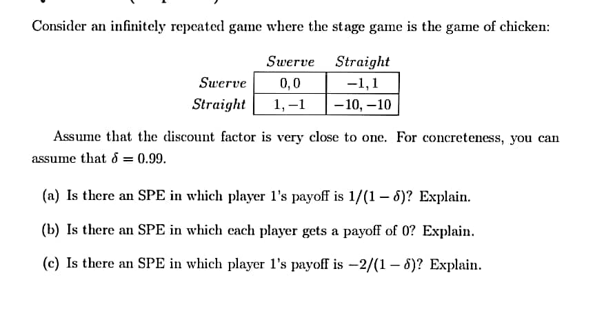 Consider an infinitely repeated game where the stage game is the game of chicken:
Swerve
Straight
Swerve
0,0
-1,1
Straight
1, –1
-10, –10
Assume that the discount factor is very close to one. For concreteness, you can
assume that d = 0.99.
(a) Is there an SPE in which player l's payoff is 1/(1 – 6)? Explain.
(b) Is there an SPE in which each player gets a payoff of 0? Explain.
(c) Is there an SPE in which player l's payoff is -2/(1 – 8)? Explain.
