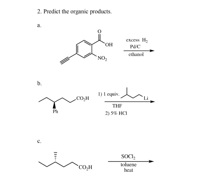 2. Predict the organic products.
a.
excess H2
Pd/C
ethanol
`NO2
b.
1) 1 equiv.
THF
Ph
2) 5% HCI
с.
SOCI2
toluene
`CO,H
heat
