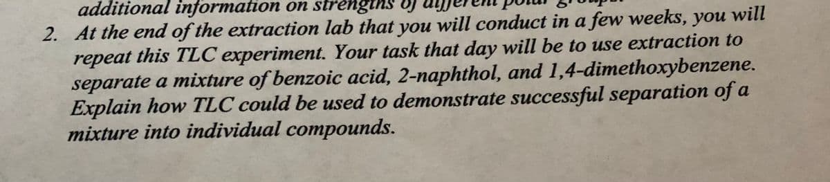 additional information on strengths oj
2. At the end of the extraction lab that you will conduct in a few weeks, you will
repeat this TLC experiment. Your task that day will be to use extraction to
separate a mixture of benzoic acid, 2-naphthol, and 1,4-dimethoxybenzene.
Explain how TLC could be used to demonstrate successful separation of a
mixture into individual compounds.
