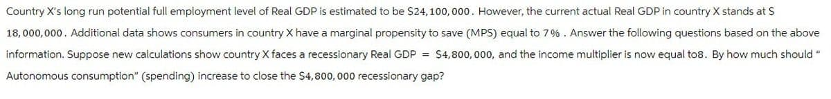 Country X's long run potential full employment level of Real GDP is estimated to be $24,100,000. However, the current actual Real GDP in country X stands at $
18,000,000. Additional data shows consumers in country X have a marginal propensity to save (MPS) equal to 7%. Answer the following questions based on the above
information. Suppose new calculations show country X faces a recessionary Real GDP = $4,800,000, and the income multiplier is now equal to8. By how much should
Autonomous consumption" (spending) increase to close the $4,800,000 recessionary gap?