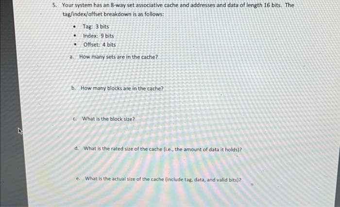 5. Your system has an 8-way set associatíve cache and addresses and data of length 16 bits. The
tag/index/offset breakdown is as follows:
• Tag: 3 bits
• Index: 9 bits
Offset: 4 bits
a. How many sets are in the cache?
b. How many blocks are in the cache?
C. What is the block size?
d. What is the rated size of the cache (i.e., the amount of data it holds)?
e. What is the actual size of the cache (include tag, data, and valid bits)?
