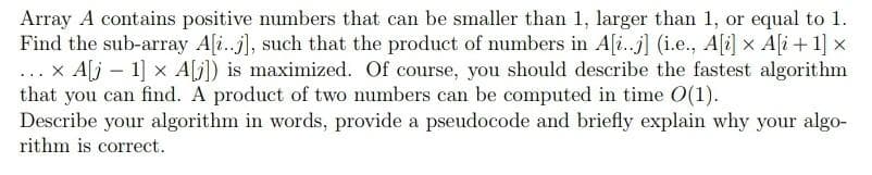 ...
Array A contains positive numbers that can be smaller than 1, larger than 1, or equal to 1.
Find the sub-array A[..], such that the product of numbers in A[i..j] (i.e., A[i] × A[i+1] x
x A[j - 1] x A[j]) is maximized. Of course, you should describe the fastest algorithm
that you can find. A product of two numbers can be computed in time 0(1).
Describe your algorithm in words, provide a pseudocode and briefly explain why your algo-
rithm is correct.