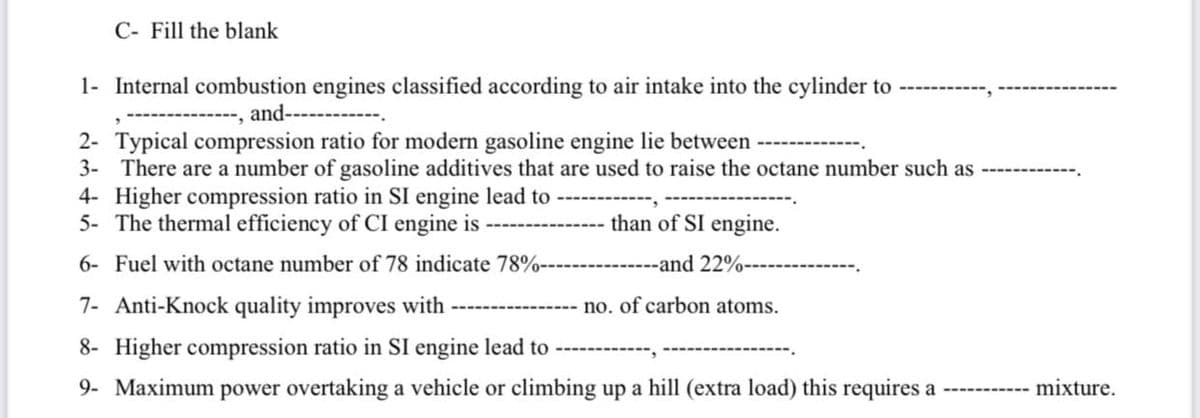 C- Fill the blank
1- Internal combustion engines classified according to air intake into the cylinder to
and--
2- Typical compression ratio for modern gasoline engine lie between
3- There are a number of gasoline additives that are used to raise the octane number such as
4- Higher compression ratio in SI engine lead to
5- The thermal efficiency of CI engine is
than of SI engine.
6- Fuel with octane number of 78 indicate 78%-
-and 22%-
7- Anti-Knock quality improves with -
no. of carbon atoms.
8- Higher compression ratio in SI engine lead to
9- Maximum power overtaking a vehicle or climbing up a hill (extra load) this requires a
mixture.
