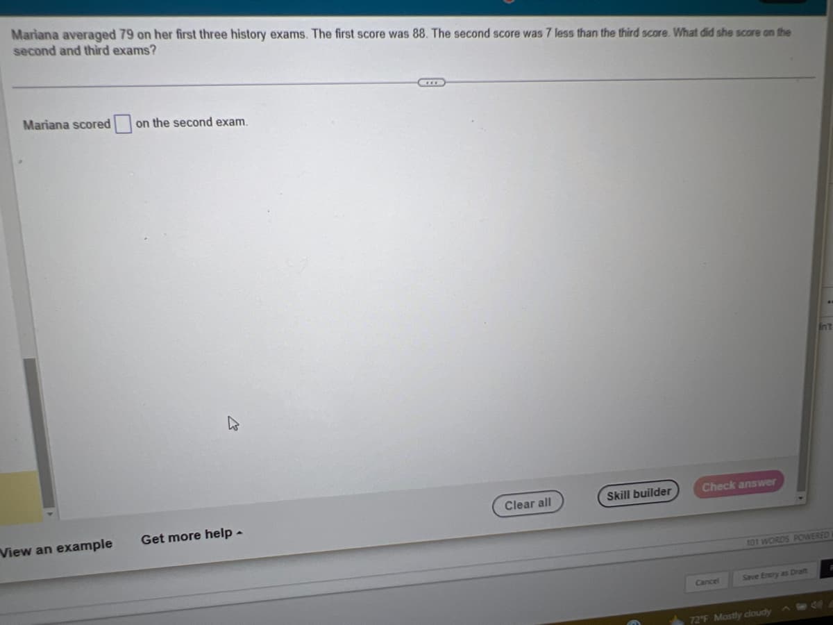 Mariana averaged 79 on her first three history exams. The first score was 88. The second score was 7 less than the third score. What did she score on the
second and third exams?
Mariana scored on the second exam.
View an example
Get more help.
Clear all
Skill builder
Check answer
Cancel
101 WORDS POWERED
Save Entry as Draft
Int
72°F Mostly cloudy
P