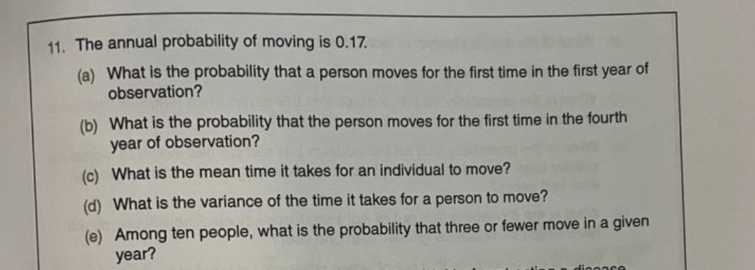 11. The annual probability of moving is 0.17.
(a) What is the probability that a person moves for the first time in the first year of
observation?
(b) What is the probability that the person moves for the first time in the fourth
year of observation?
(c) What is the mean time it takes for an individual to move?
(d) What is the variance of the time it takes for a person to move?
(e) Among ten people, what is the probability that three or fewer move in a given
year?
Hicoase