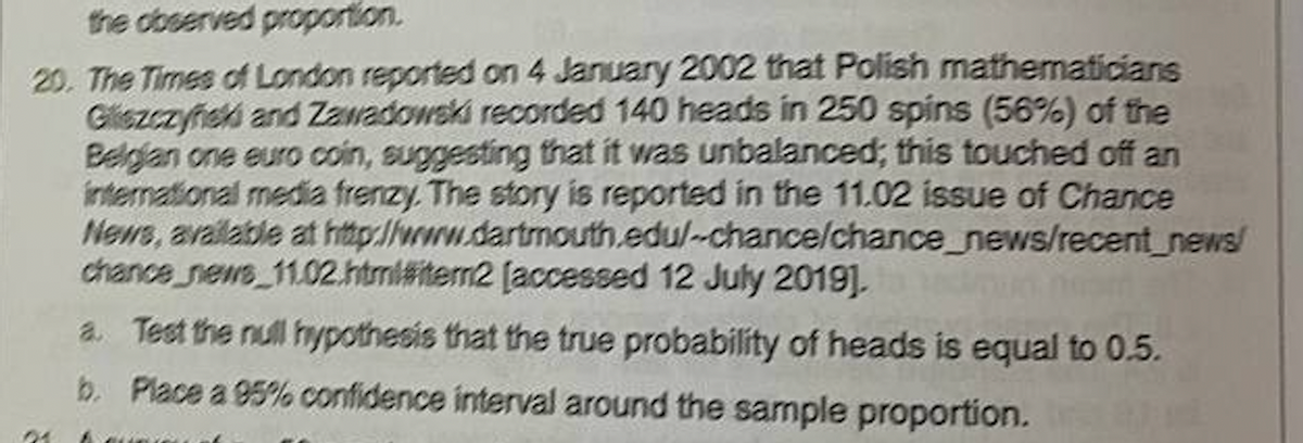 the observed proportion.
20. The Times of London reported on 4 January 2002 that Polish mathematicians
Glezczyński and Zawadowski recorded 140 heads in 250 spins (56%) of the
Belgian one euro coin, suggesting that it was unbalanced; this touched off an
international media frenzy. The story is reported in the 11.02 issue of Chance
News, available at http://www.dartmouth.edu/-chance/chance_news/recent_news/
chance news 11.02.html#item2 [accessed 12 July 2019].
01
a. Test the null hypothesis that the true probability of heads is equal to 0.5.
b. Place a 95% confidence interval around the sample proportion.
& super of