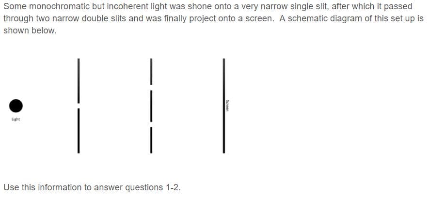 Some monochromatic but incoherent light was shone onto a very narrow single slit, after which it passed
through two narrow double slits and was finally project onto a screen. A schematic diagram of this set up is
shown below.
Light
Use this information to answer questions 1-2.
Screen
