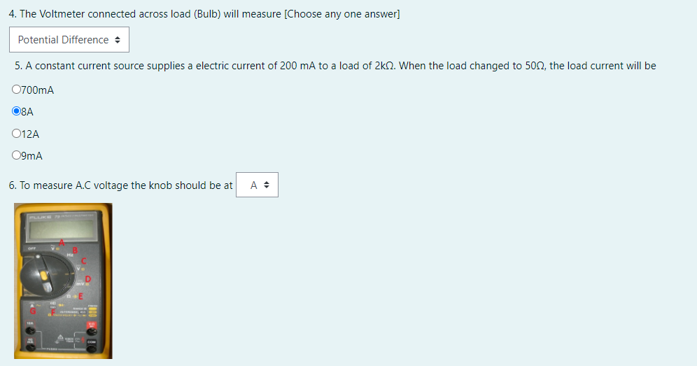 4. The Voltmeter connected across load (Bulb) will measure [Choose any one answer]
Potential Difference +
5. A constant current source supplies a electric current of 200 mA to a load of 2kn. When the load changed to 500, the load current will be
O700mA
O8A
O12A
O9mA
6. To measure A.C voltage the knob should be at
