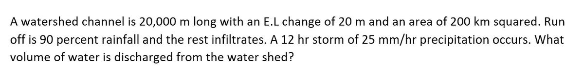 A watershed channel is 20,000 m long with an E.L change of 20 m and an area of 200 km squared. Run
off is 90 percent rainfall and the rest infiltrates. A 12 hr storm of 25 mm/hr precipitation occurs. What
volume of water is discharged from the water shed?
