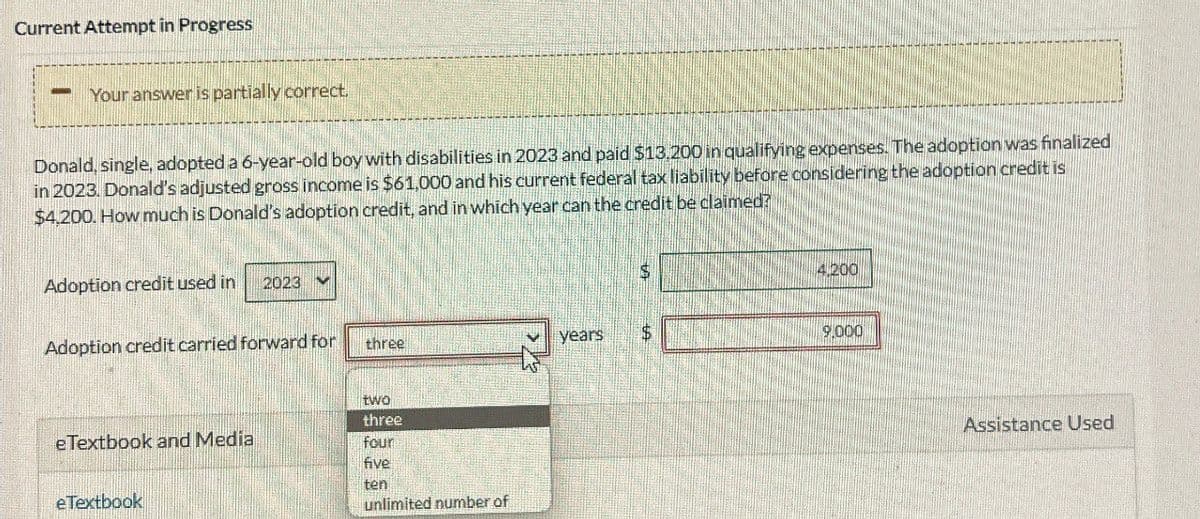 Current Attempt in Progress
Your answer is partially correct.
Donald, single, adopted a 6-year-old boy with disabilities in 2023 and paid $13.200 in qualifying expenses. The adoption was finalized
in 2023. Donald's adjusted gross income is $61,000 and his current federal tax liability before considering the adoption credit is
$4,200. How much is Donald's adoption credit, and in which year can the credit be claimed?
Adoption credit used in
2023
$
4.200
Adoption credit carried forward for
three
years
$
9,000
two
three
eTextbook and Media
four
five
ten
eTextbook
unlimited number of
Assistance Used