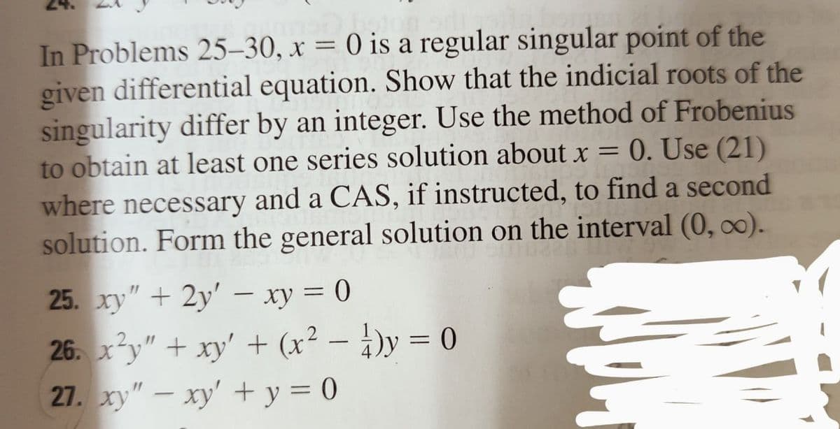 -
In Problems 25-30, x = 0 is a regular singular point of the
given differential equation. Show that the indicial roots of the
singularity differ by an integer. Use the method of Frobenius
to obtain at least one series solution about x = 0. Use (21)
where necessary and a CAS, if instructed, to find a second
solution. Form the general solution on the interval (0, ∞).
25. xy" +2y' - xy = 0
26. x²y" + xy' + (x² - y = 0
27. xy" - xy' + y = 0
