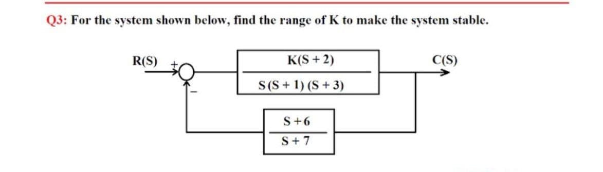 Q3: For the system shown below, find the range of K to make the system stable.
R(S)
K(S + 2)
C(S)
S(S+ 1) (S+3)
S+6
S+ 7
