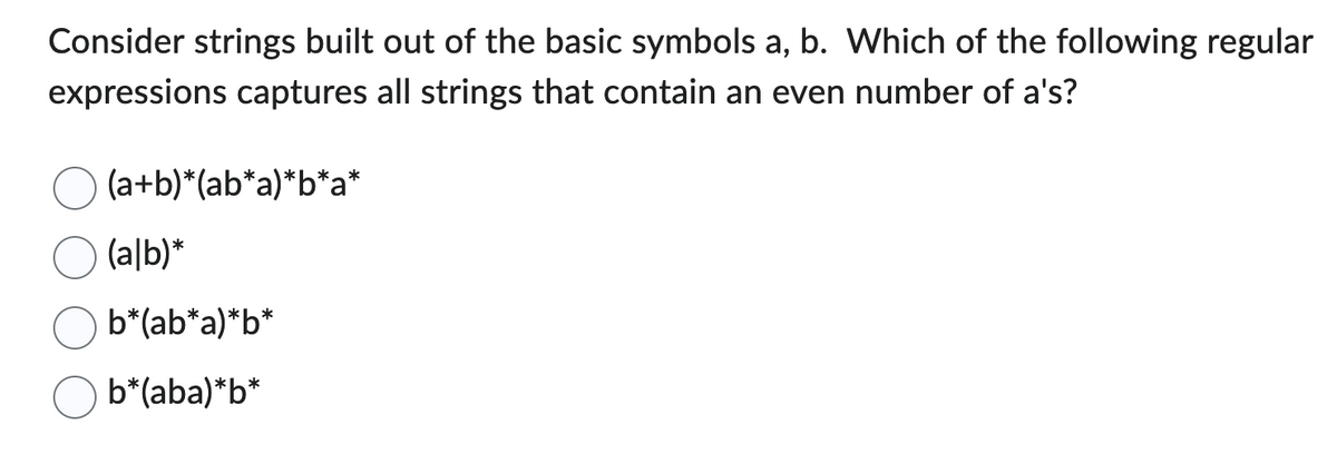 Consider strings built out of the basic symbols a, b. Which of the following regular
expressions captures all strings that contain an even number of a's?
(a+b)*(ab*a)*b*a*
(alb)*
b*(ab*a)*b*
b*(aba)*b*