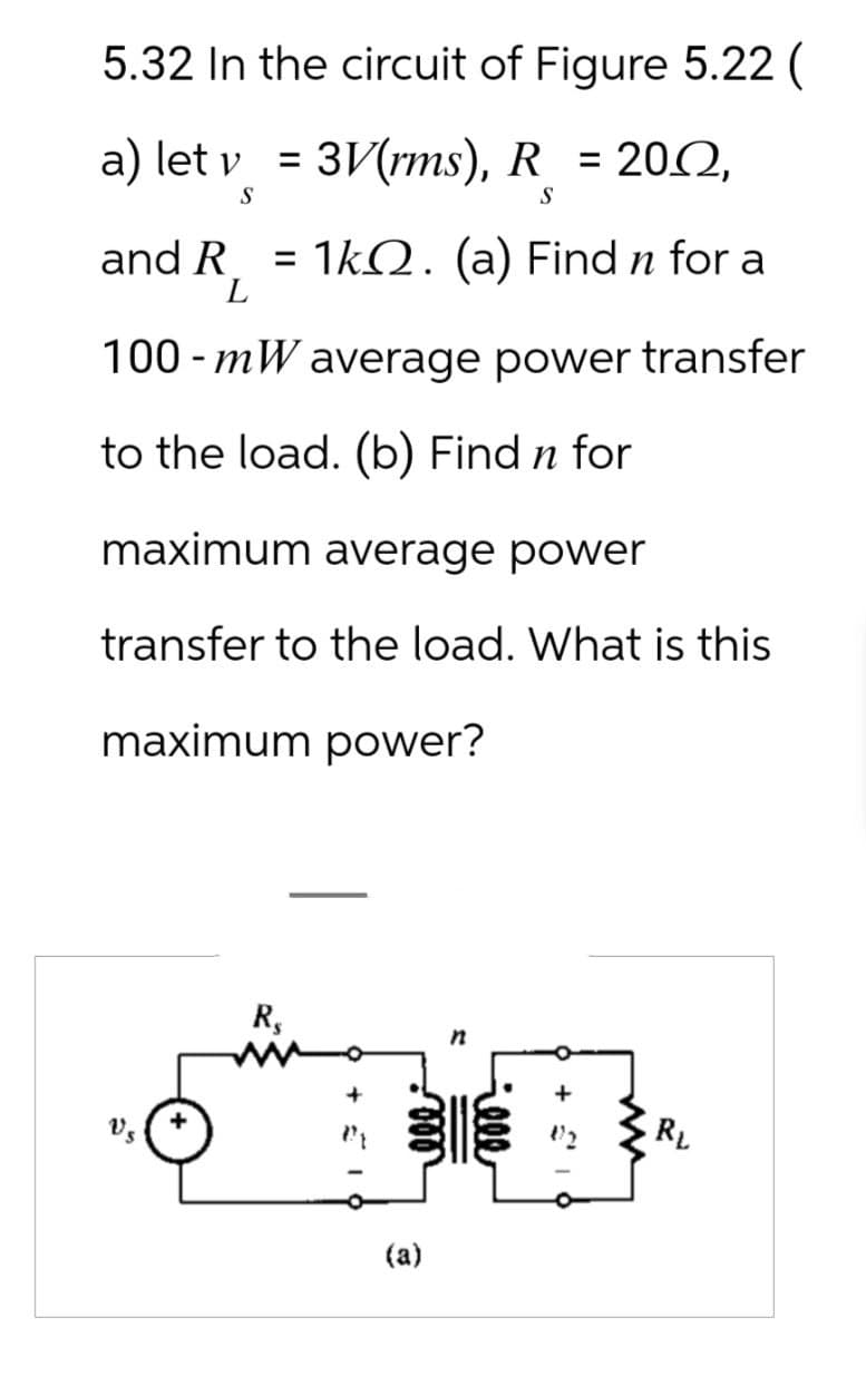 5.32 In the circuit of Figure 5.22 (
a) let v = 3V (rms), R = 2002,
S
S
and R
1k. (a) Find n for a
L
100 mW average power transfer
-
to the load. (b) Find n for
maximum average power
transfer to the load. What is this
maximum power?
నీ
R$
n
Geee
000
(a)
+