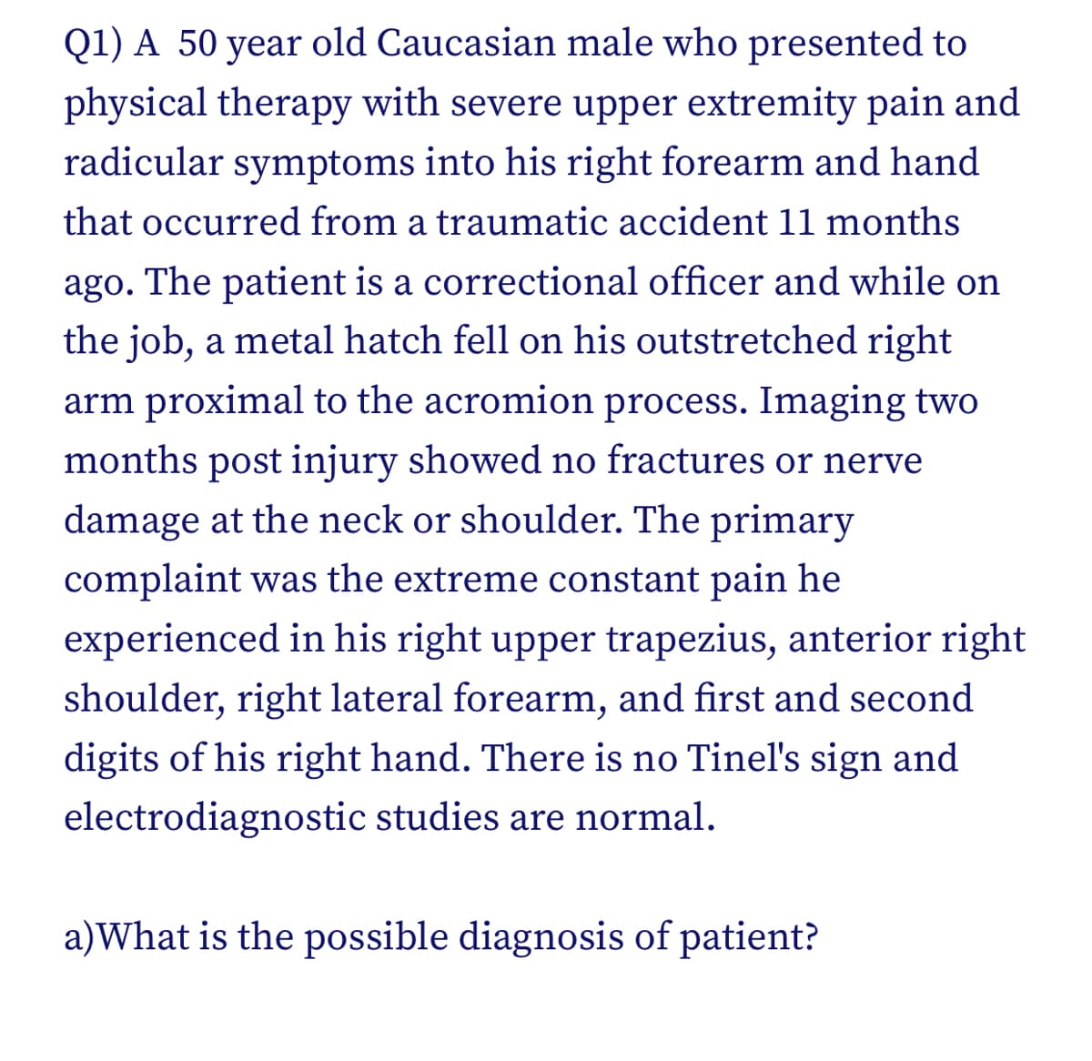 Q1) A 50 year old Caucasian male who presented to
physical therapy with severe upper extremity pain and
radicular symptoms into his right forearm and hand
that occurred from a traumatic accident 11 months
ago. The patient is a correctional officer and while on
the job, a metal hatch fell on his outstretched right
arm proximal to the acromion process. Imaging two
months post injury showed no fractures or nerve
damage at the neck or shoulder. The primary
complaint was the extreme constant pain he
experienced in his right upper trapezius, anterior right
shoulder, right lateral forearm, and first and second
digits of his right hand. There is no Tinel's sign and
electrodiagnostic studies are normal.
a)What is the possible diagnosis of patient?
