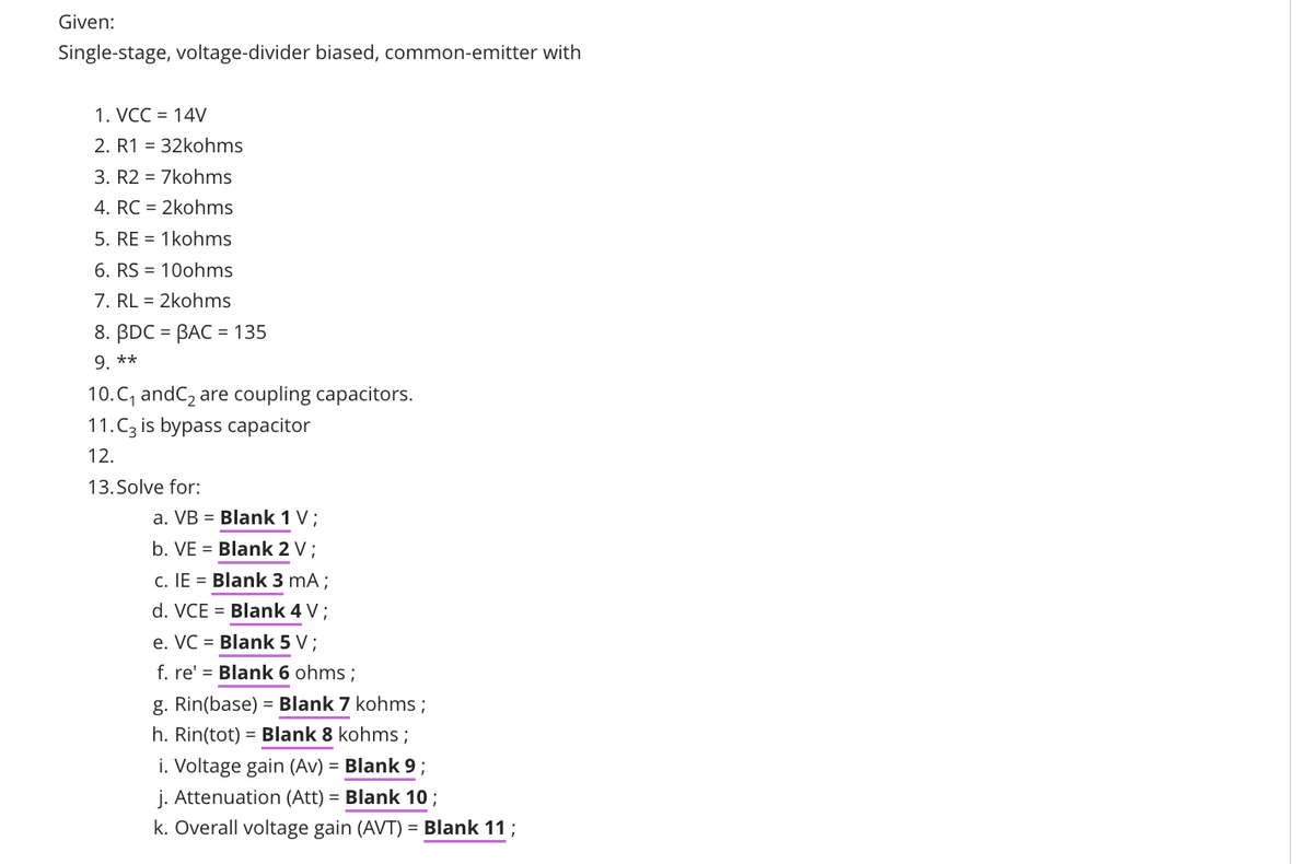 Given:
Single-stage, voltage-divider biased, common-emitter with
1. VCC = 14V
2. R1 = 32kohms
3. R2 = 7kohms
4. RC = 2kohms
5. RE = 1kohms
6. RS = 10ohms
7. RL = 2kohms
8. BDC = BAC = 135
9. **
10.C, andC2 are coupling capacitors.
11.Cz is bypa
сараcitor
12.
13. Solve for:
a. VB = Blank 1 V;
b. VE = Blank 2 V;
c. IE = Blank 3 mA;
d. VCE = Blank 4 V ;
e. VC = Blank 5 V;
f. re' = Blank 6 ohms ;
g. Rin(base) = Blank 7 kohms ;
h. Rin(tot) = Blank 8 kohms ;
i. Voltage gain (Av) = Blank 9 ;
j. Attenuation (Att) = Blank 10;
k. Overall voltage gain (AVT) = Blank 11;

