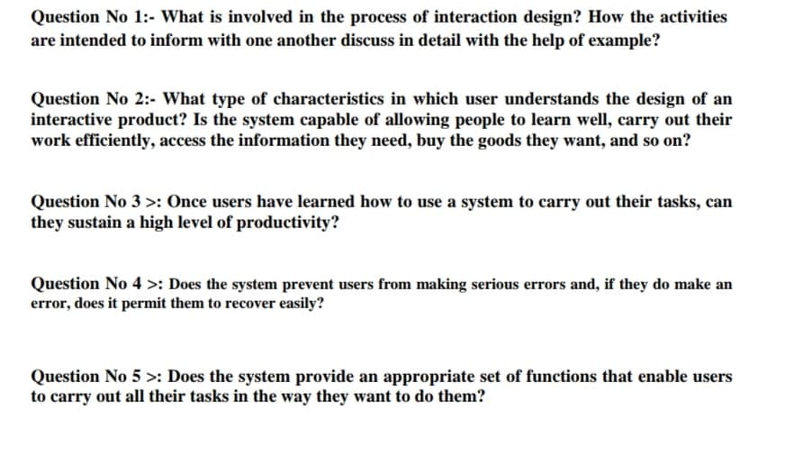 Question No 1:- What is involved in the process of interaction design? How the activities
are intended to inform with one another discuss in detail with the help of example?
Question No 2:- What type of characteristics in which user understands the design of an
interactive product? Is the system capable of allowing people to learn well, carry out their
work efficiently, access the information they need, buy the goods they want, and so on?
Question No 3 >: Once users have learned how to use a system to carry out their tasks, can
they sustain a high level of productivity?
Question No 4 >: Does the system prevent users from making serious errors and, if they do make an
error, does it permit them to recover easily?
Question No 5 >: Does the system provide an appropriate set of functions that enable users
to carry out all their tasks in the way they want to do them?

