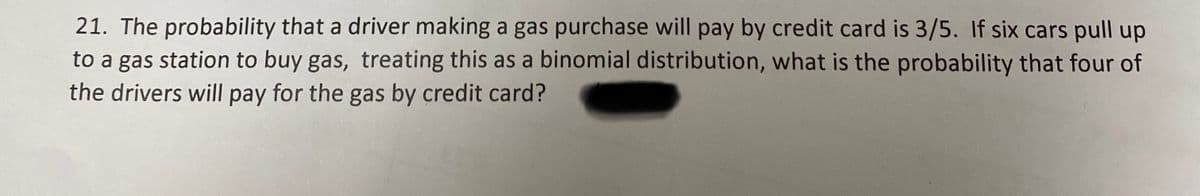 21. The probability that a driver making a gas purchase will pay by credit card is 3/5. If six cars pull up
to a gas station to buy gas, treating this as a binomial distribution, what is the probability that four of
the drivers will pay for the gas by credit card?