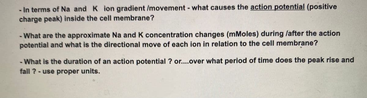 In terms of Na and K ion gradient /movement - what causes the action potential (positive
charge peak) inside the cell membrane?
- What are the approximate Na and K concentration changes (mMoles) during /after the action
potential and what is the directional move of each ion in relation to the cell membrane?
- What is the duration of an action potential ? or....over what period of time does the peak rise and
fall ? - use proper units.