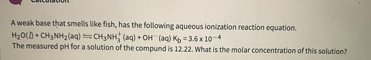 A weak base that smells like fish, has the following aqueous ionization reaction equation.
H20() + CH3NH2(aq)=CH3NH, (aq) + OH (aq) Kb = 3.6 x 10–4
The measured pH for a solution of the compund is 12.22. What is the molar concentration of this solution?
