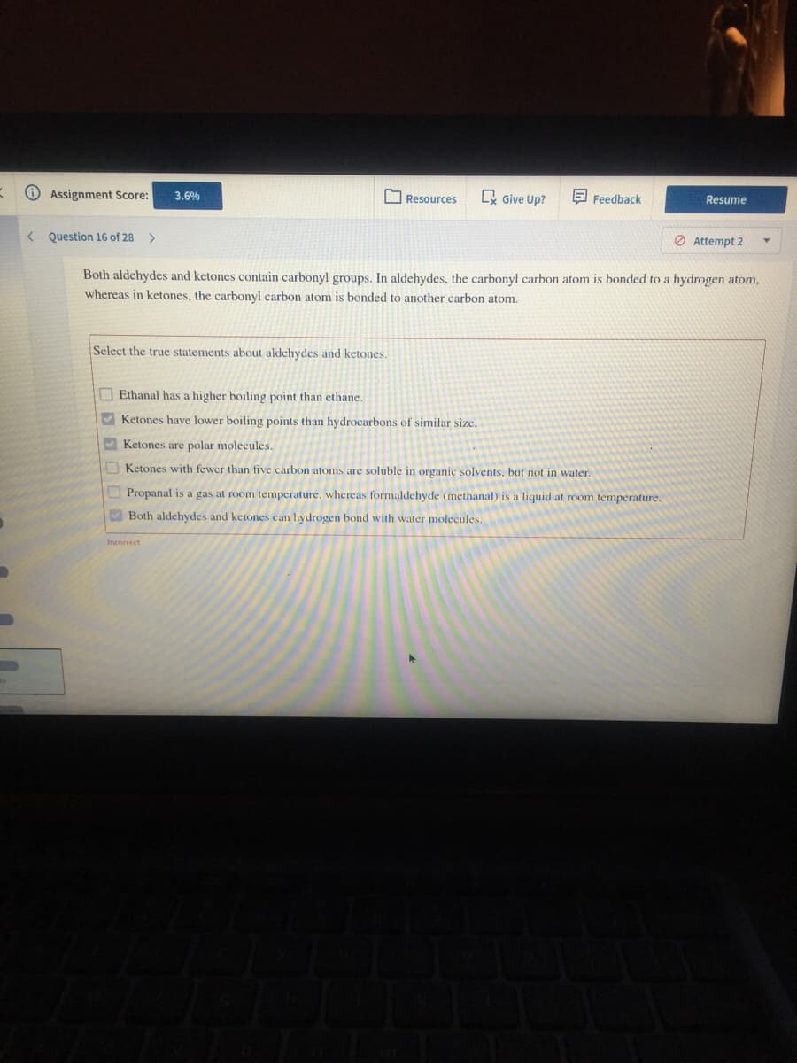 O Assignment Score:
E Give Up?
3.6%
O Resources
E Feedback
Resume
< Question 16 of 28 >
O Attempt 2
Both aldehydes and ketones contain carbonyl groups. In aldehydes, the carbonyl carbon atom is bonded to a hydrogen atom,
whereas in ketones, the carbonyl carbon atom is bonded to another carbon atom.
Select the true statements about aldehydes and ketones.
O Ethanal has a higher boiling point than ethane.
Ketones have lower boiling points than hydrocarbons of similar size.
V Ketones are polar molecules.
O Ketones with fewer than five carbon atoms are soluble in organic solvents. but not in water.
O Propanal is a gas at room temperature, whereas formaldehyde (methanal) is a liquid at room temperature.
V Both aldehydes and ketones can hydrogen bond with water molecules.
Incorrect
