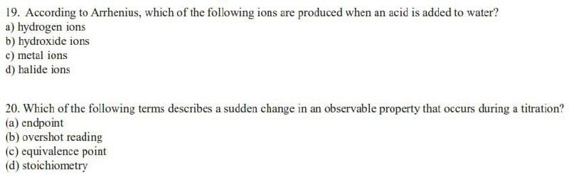 19. According to Arrhenius, which of the following ions are produced when an acid is added to water?
a) hydrogen ions
b) hydroxide ions
c) metal ions
d) halide ions
20. Which of the following terms describes a sudden change in an observable property that occurs during a titration?
(a) endpoint
(b) overshot reading
(c) equivalence point
(d) stoichiometry