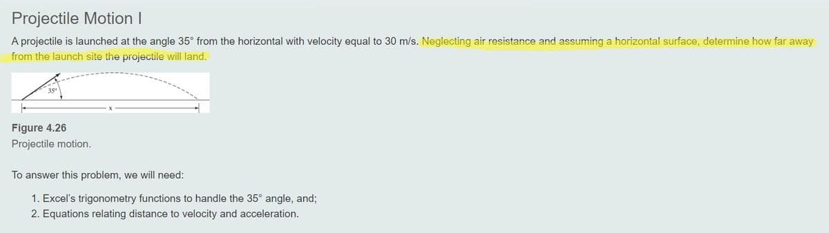 Projectile Motion I
A projectile is launched at the angle 35° from the horizontal with velocity equal to 30 m/s. Neglecting air resistance and assuming a horizontal surface, determine how far away
from the launch site the projectile will land.
35°
Figure 4.26
Projectile motion.
To answer this problem, we will need:
1. Excel's trigonometry functions to handle the 35° angle, and;
2. Equations relating distance to velocity and acceleration.