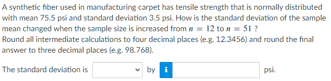 A synthetic fiber used in manufacturing carpet has tensile strength that is normally distributed
with mean 75.5 psi and standard deviation 3.5 psi. How is the standard deviation of the sample
mean changed when the sample size is increased from n = 12 to n = 51 ?
Round all intermediate calculations to four decimal places (e.g. 12.3456) and round the final
answer to three decimal places (e.g. 98.768).
The standard deviation is
by i
psi.