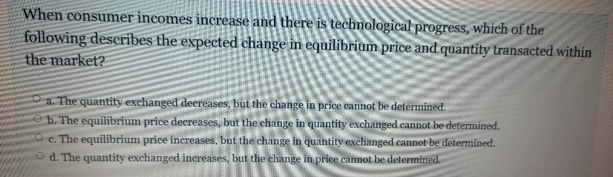 When consumer incomes increase and there is technological progress, which of the
following describes the expected change in equilibrium price and quantity transacted within
the market?
a. The quantity exchanged decreases, but the change in price cannot be determined.
Ob. The equilibrium price decreases, but the change in quantity exchanged cannot be determined.
O c. The equilibrium price increases, but the change in quantity exchanged cannot be determined.
O d. The quantity exchanged increases, but the change in price cannot be determined.
