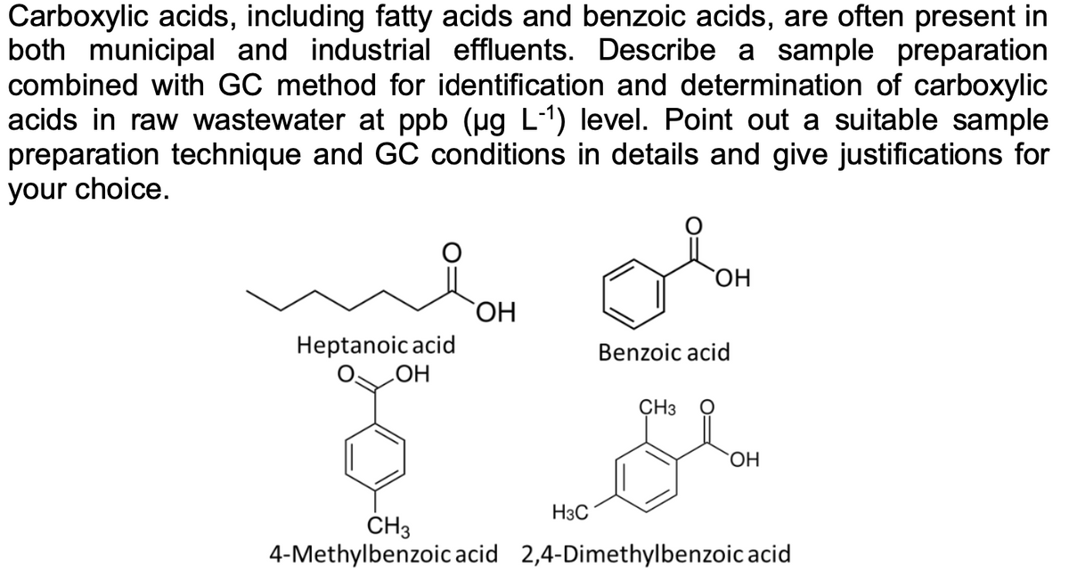 Carboxylic acids, including fatty acids and benzoic acids, are often present in
both municipal and industrial effluents. Describe a sample preparation
combined with GC method for identification and determination of carboxylic
acids in raw wastewater at ppb (ug L-1) level. Point out a suitable sample
preparation technique and GC conditions in details and give justifications for
your choice.
ОН
HO,
Heptanoic acid
Benzoic acid
HO
ÇH3
ОН
H3C
CH3
4-Methylbenzoic acid 2,4-Dimethylbenzoic acid
