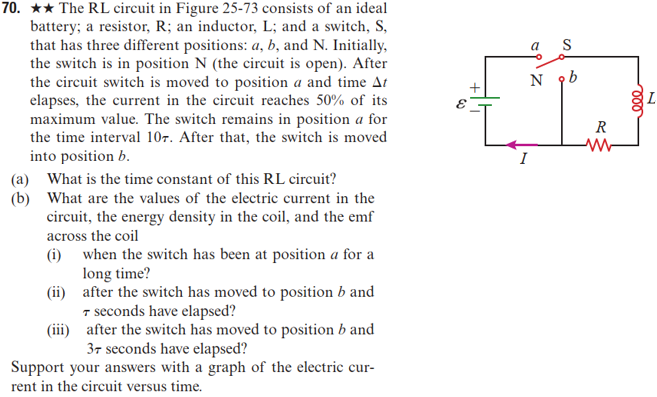 70. ★★ The RL circuit in Figure 25-73 consists of an ideal
battery; a resistor, R; an inductor, L; and a switch, S,
that has three different positions: a, b, and N. Initially,
the switch is in position N (the circuit is open). After
the circuit switch is moved to position a and time At
elapses, the current in the circuit reaches 50% of its
maximum value. The switch remains in position a for
the time interval 107. After that, the switch is moved
into position b.
(a) What is the time constant of this RL circuit?
(b) What are the values of the electric current in the
circuit, the energy density in the coil, and the emf
across the coil
(i) when the switch has been at position a for a
long time?
(ii)
after the switch has moved to position b and
T seconds have elapsed?
after the switch has moved to position b and
37 seconds have elapsed?
Support your answers with a graph of the electric cur-
rent in the circuit versus time.
(iii)
S
N 9b
Zida
{
R
ww
20
000