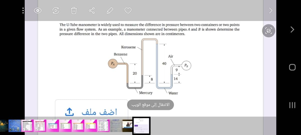 The U-Tube manometer is widely used to measure the difference in pressure between two containers or two points
in a given flow system. As an example, a manometer connected between pipes A and B is shown determine the
pressure difference in the two pipes. All dimensions shown are in centimeters.
Kerosene
Benzene
Air
PA
40
Pa
9
20
14
Mercury
Water
الانتقال إلى موقع الويب
II
اضف ملف
...
