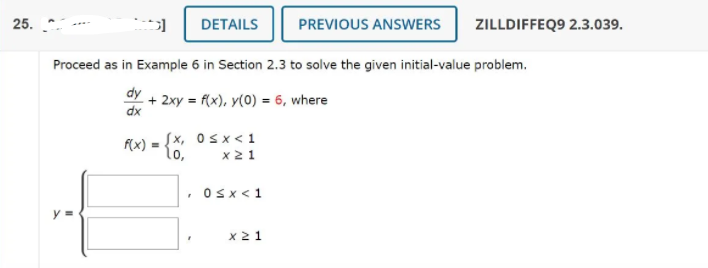 25.
DETAILS
PREVIOUS ANSWERS
ZILLDIFFEQ9 2.3.039.
Proceed as in Example 6 in Section 2.3 to solve the given initial-value problem.
dy
+ 2xy = f(x), y(0) = 6, where
dx
Sx, Osx<1
f(x) =
lo,
x2 1
Osx<1
y =
x 2 1
