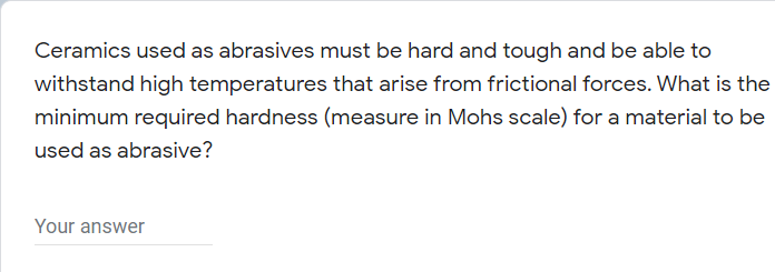 Ceramics used as abrasives must be hard and tough and be able to
withstand high temperatures that arise from frictional forces. What is the
minimum required hardness (measure in Mohs scale) for a material to be
used as abrasive?
Your answer
