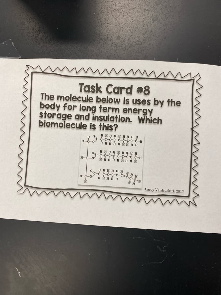 Task Card #8
The molecule below is uses by the
body for long term energy
storage and insulation. Which
biomolecule is this?
ннннн нннн
0.
C-C-C-C-c-c
H H H H H HHHH
H-C-0
H-2-2--
H H H H H HH H H
--c-c c-c-c-H
H H H H H HH HH
H-C-o
H H H H H H
H-C-o
-3-3-5-3-3-
-t=c-
HH H H H
H-5-5-
Lacey VanBuskirk 2017
