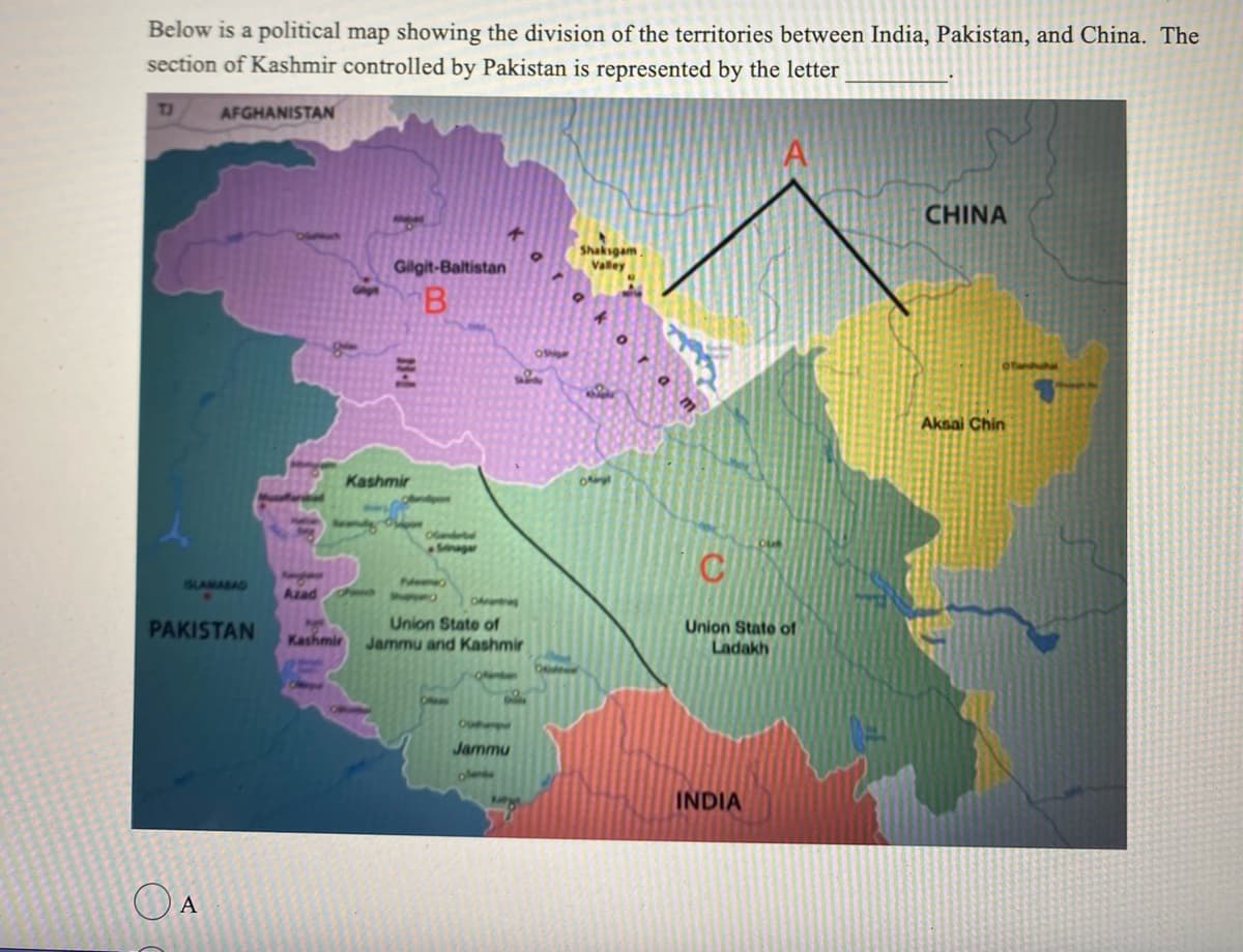 Below is a political map showing the division of the territories between India, Pakistan, and China. The
section of Kashmir controlled by Pakistan is represented by the letter
TJ
AFGHANISTAN
PAKISTAN
O A
Azad
Kashmir
Gilgit-Baltistan
B
Kashmir
Opon
Srinagar
Nemo
Okr
Union State of
Jammu and Kashmir
www
Bla
Opere
Jammu
oshi
Deuther
Shaksgam
Valley
kipe
Ofergl
A
C
Union State of
Ladakh
INDIA
CHINA
Aksai Chin