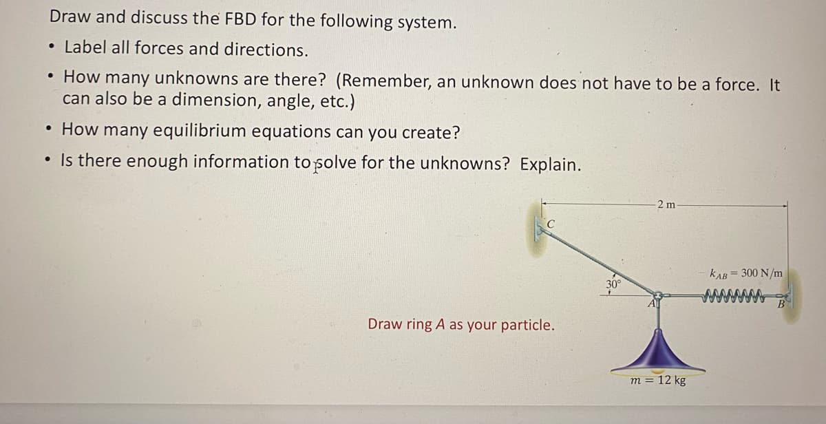 Draw and discuss the FBD for the following system.
• Label all forces and directions.
• How many unknowns are there? (Remember, an unknown does not have to be a force. It
can also be a dimension, angle, etc.)
• How many equilibrium equations can you create?
• Is there enough information to polve for the unknowns? Explain.
C
Draw ring A as your particle.
2 m
m = 12 kg
KAB = 300 N/m