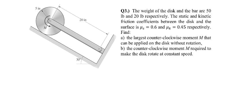 5 in
M
20 in
30°
Q3.) The weight of the disk and the bar are 50
lb and 20 lb respectively. The static and kinetic
friction coefficients between the disk and the
surface is µ = 0.6 and k = 0.45 respectively.
Find:
a) the largest counter-clockwise moment M that
can be applied on the disk without rotation,
b) the counter-clockwise moment M required to
make the disk rotate at constant speed.