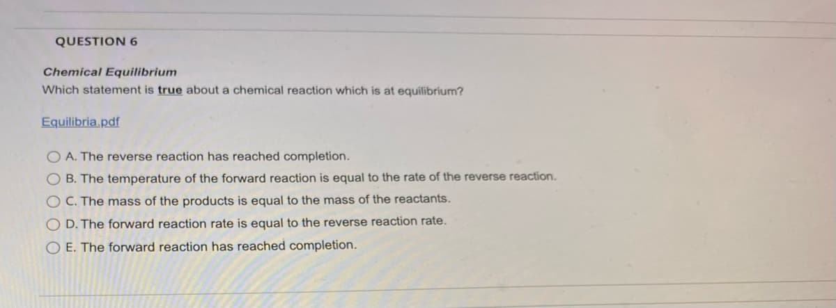 QUESTION 6
Chemical Equilibrium
Which statement is true about a chemical reaction which is at equilibrium?
Equilibria.pdf
O A. The reverse reaction has reached completion.
OB. The temperature of the forward reaction is equal to the rate of the reverse reaction.
O C. The mass of the products is equal to the mass of the reactants.
O D. The forward reaction rate is equal to the reverse reaction rate.
O E. The forward reaction has reached completion.