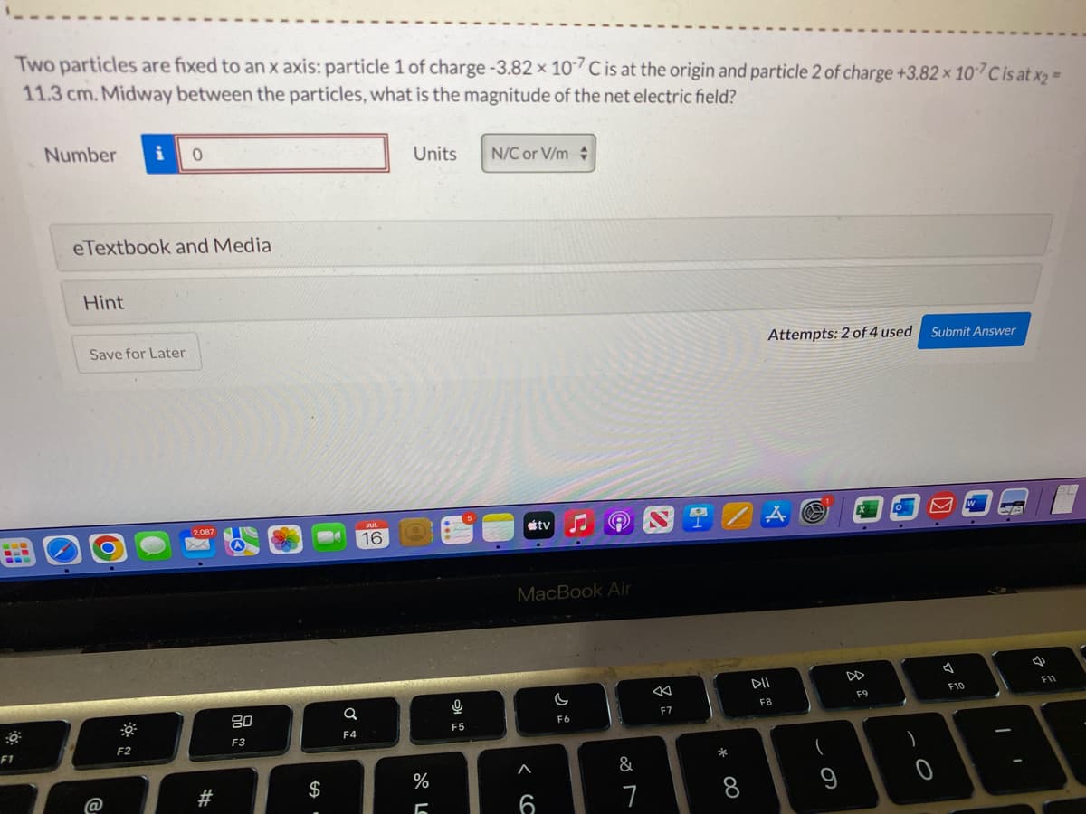 F1
Two particles are fixed to an x axis: particle 1 of charge -3.82 x 107 C is at the origin and particle 2 of charge +3.82 × 107 C is at x2 =
11.3 cm. Midway between the particles, what is the magnitude of the net electric field?
Number
eTextbook and Media
Hint
Save for Later
@
0
F2
2,087
#
80
F3
$
a
F4
JUL
16
Units
%
5
9
IC
F5
N/C or V/m
tv
< C
MacBook Air
6
©
C
F6
&
7
8
F7
*
8
Attempts: 2 of 4 used Submit Answer
A
DII
F8
F9
)
0
7
F10
W
-
4
F11
