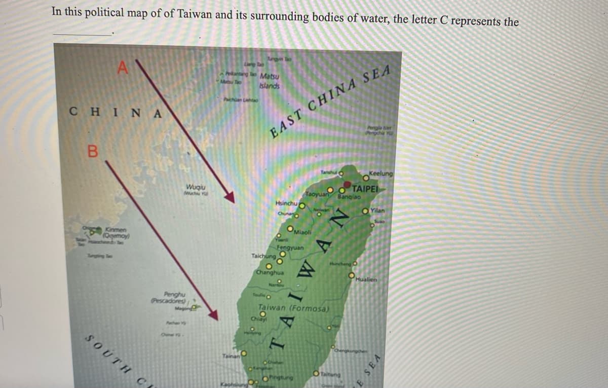 In this political map of of Taiwan and its surrounding bodies of water, the letter C represents the
A
CHINA
B
Kinmen
(Qqemoy)
Wuqiu
Much Y
Penghu
Pescadores)
Maging
SOUTH CE
Liang Tao
kantang To Matsu
Tao
Islands
Pichan Lehto
Angyin Tao
Kaohsiu
EAST CHINA SEA
Hsinchu
Chuna
Yuanli
Fengyuan
Taichung
Changhua
OMiaoli
Taoyuan Banqiao
Oingtung
Tanshul okeelung
Ο Ο ΤΑΙΡΕΙ
O
Touis C
Taiwan (Formosa)
Chlay
Hincheng
NVAIVI
Pengle ber
Pengchia Yu
O Taitung
Yilan
Hualien
E SEA