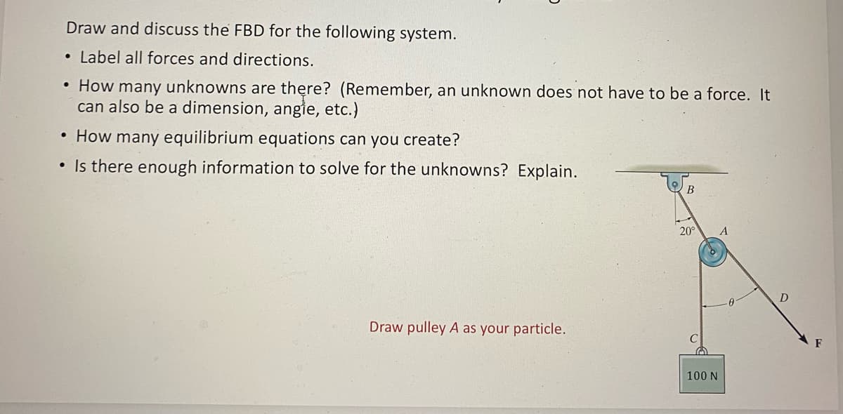 Draw and discuss the FBD for the following system.
• Label all forces and directions.
How many unknowns are there? (Remember, an unknown does not have to be a force. It
can also be a dimension, angle, etc.)
• How many equilibrium equations can you create?
• Is there enough information to solve for the unknowns? Explain.
●
Draw pulley A as your particle.
B
20°
A
100 N
F