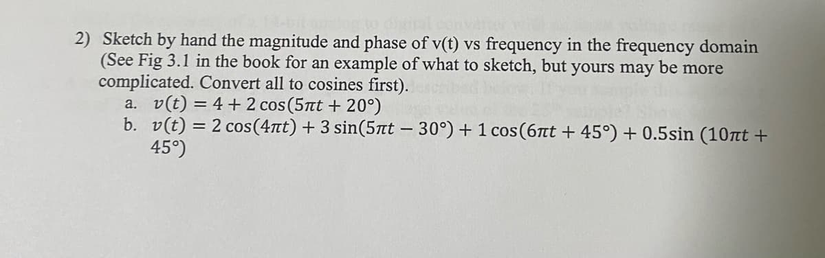 2) Sketch by hand the magnitude and phase of v(t) vs frequency in the frequency domain
(See Fig 3.1 in the book for an example of what to sketch, but yours may be more
complicated. Convert all to cosines first).
a. v(t) = 4 + 2 cos (5πt + 20°)
b. v(t) = 2 cos(4лt) + 3 sin(5лt - 30°) + 1 cos (6πt +45°) + 0.5sin (10nt +
45°)