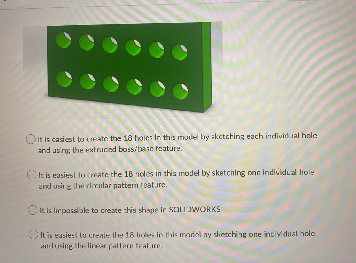 It is easiest to create the 18 holes in this model by sketching each individual hole
and using the extruded boss/base feature.
It is easiest to create the 18 holes in this model by sketching one individual hole
and using the circular pattern feature.
It is impossible to create this shape in SOLIDWORKS
It is easiest to create the 18 holes in this model by sketching one individual hole
and using the linear pattern feature.