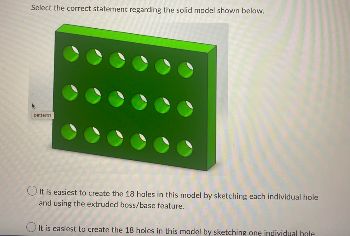 Select the correct statement regarding the solid model shown below.
pattern1
It is easiest to create the 18 holes in this model by sketching each individual hole
and using the extruded boss/base feature.
It is easiest to create the 18 holes in this model by sketching one individual hole