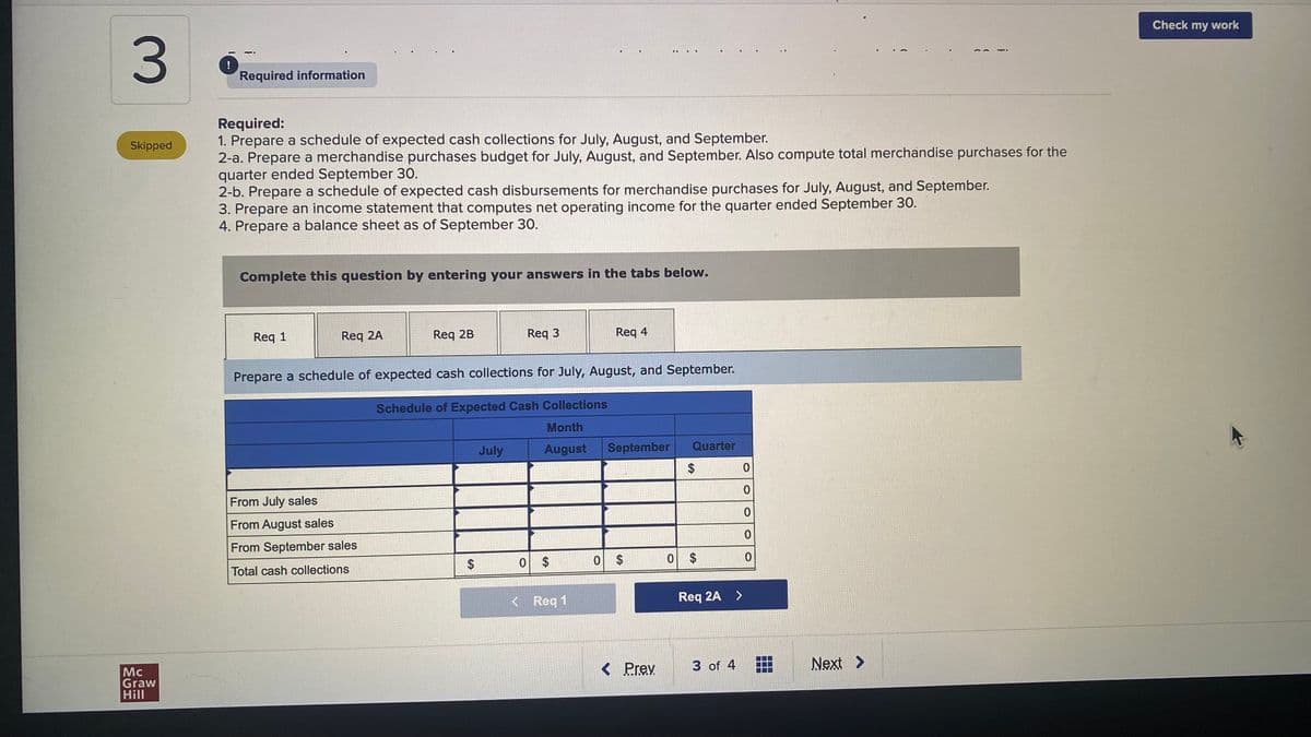 Check my work
!
Required information
Required:
1. Prepare a schedule of expected cash collections for July, August, and September.
2-a. Prepare a merchandise purchases budget for July, August, and September. Also compute total merchandise purchases for the
quarter ended September 30.
2-b. Prepare a schedule of expected cash disbursements for merchandise purchases for July, August, and September.
3. Prepare an income statement that computes net operating income for the quarter ended September 30.
4. Prepare a balance sheet as of September 30.
Skipped
Complete this question by entering your answers in the tabs below.
Req 1
Req 2A
Req 2B
Req 3
Req 4
Prepare a schedule of expected cash collections for July, August, and September.
Schedule of Expected Cash Collections
Month
July
August
September
Quarter
2$
From July sales
From August sales
From September sales
Total cash collections
0 $
0 $
0 $
< Req 1
Req 2A >
Mc
Graw
Hill
< Prev
3 of 4
Next >
%24
3.
