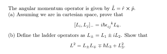 The angular momentum operator is given by Î = î × p.
(a) Assuming we are in cartesian space, prove that
[Li, Lj]— = iħ€¡jk
(b) Define the ladder operators as L₁ = L₁ iL2. Show that
L² = L + L= F ħL3 + L².
kLk.